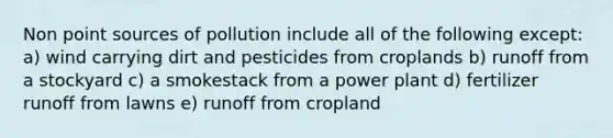 Non point sources of pollution include all of the following except: a) wind carrying dirt and pesticides from croplands b) runoff from a stockyard c) a smokestack from a power plant d) fertilizer runoff from lawns e) runoff from cropland