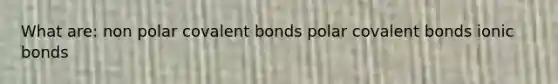 What are: non polar covalent bonds polar covalent bonds ionic bonds