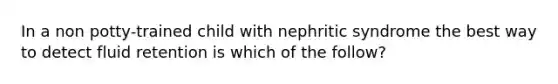 In a non potty-trained child with nephritic syndrome the best way to detect fluid retention is which of the follow?