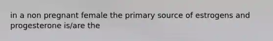 in a non pregnant female the primary source of estrogens and progesterone is/are the