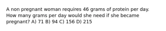 A non pregnant woman requires 46 grams of protein per day. How many grams per day would she need if she became pregnant? A) 71 B) 94 C) 156 D) 215