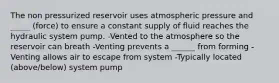 The non pressurized reservoir uses atmospheric pressure and _____ (force) to ensure a constant supply of fluid reaches the hydraulic system pump. -Vented to the atmosphere so the reservoir can breath -Venting prevents a ______ from forming -Venting allows air to escape from system -Typically located (above/below) system pump