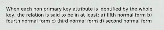 When each non primary key attribute is identified by the whole key, the relation is said to be in at least: a) fifth normal form b) fourth normal form c) third normal form d) second normal form