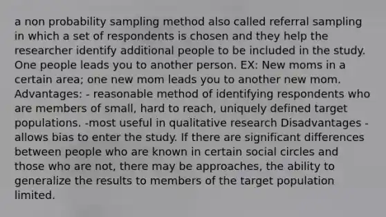 a non probability sampling method also called referral sampling in which a set of respondents is chosen and they help the researcher identify additional people to be included in the study. One people leads you to another person. EX: New moms in a certain area; one new mom leads you to another new mom. Advantages: - reasonable method of identifying respondents who are members of small, hard to reach, uniquely defined target populations. -most useful in qualitative research Disadvantages - allows bias to enter the study. If there are significant differences between people who are known in certain social circles and those who are not, there may be approaches, the ability to generalize the results to members of the target population limited.