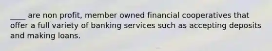 ____ are non profit, member owned financial cooperatives that offer a full variety of banking services such as accepting deposits and making loans.