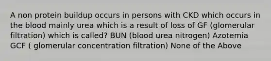 A non protein buildup occurs in persons with CKD which occurs in the blood mainly urea which is a result of loss of GF (glomerular filtration) which is called? BUN (blood urea nitrogen) Azotemia GCF ( glomerular concentration filtration) None of the Above