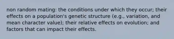 non random mating: the conditions under which they occur; their effects on a population's genetic structure (e.g., variation, and mean character value); their relative effects on evolution; and factors that can impact their effects.