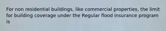 For non residential buildings, like commercial properties, the limit for building coverage under the Regular flood insurance program is