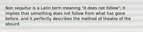 Non sequitur is a Latin term meaning "it does not follow"; it implies that something does not follow from what has gone before, and it perfectly describes the method of theatre of the absurd.