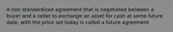 A non standardized agreement that is negotiated between a buyer and a seller to exchange an asset for cash at some future date, with the price set today is called a future agreement