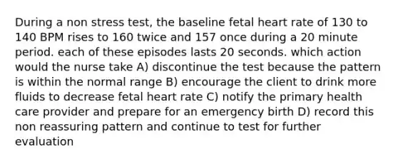 During a non stress test, the baseline fetal heart rate of 130 to 140 BPM rises to 160 twice and 157 once during a 20 minute period. each of these episodes lasts 20 seconds. which action would the nurse take A) discontinue the test because the pattern is within the normal range B) encourage the client to drink more fluids to decrease fetal heart rate C) notify the primary health care provider and prepare for an emergency birth D) record this non reassuring pattern and continue to test for further evaluation