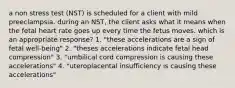 a non stress test (NST) is scheduled for a client with mild preeclampsia. during an NST, the client asks what it means when the fetal heart rate goes up every time the fetus moves. which is an appropriate response? 1. "these accelerations are a sign of fetal well-being" 2. "theses accelerations indicate fetal head compression" 3. "umbilical cord compression is causing these accelerations" 4. "uteroplacental insufficiency is causing these accelerations"