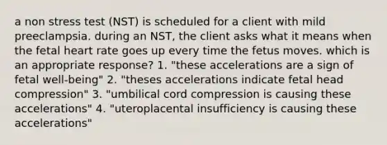 a non stress test (NST) is scheduled for a client with mild preeclampsia. during an NST, the client asks what it means when the fetal heart rate goes up every time the fetus moves. which is an appropriate response? 1. "these accelerations are a sign of fetal well-being" 2. "theses accelerations indicate fetal head compression" 3. "umbilical cord compression is causing these accelerations" 4. "uteroplacental insufficiency is causing these accelerations"