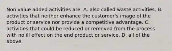 Non value added activities are: A. also called waste activities. B. activities that neither enhance the customer's image of the product or service nor provide a competitive advantage. C. activities that could be reduced or removed from the process with no ill effect on the end product or service. D. all of the above.