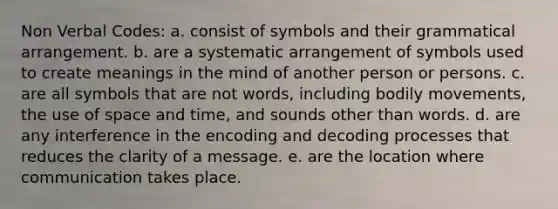 Non Verbal Codes: a. consist of symbols and their grammatical arrangement. b. are a systematic arrangement of symbols used to create meanings in the mind of another person or persons. c. are all symbols that are not words, including bodily movements, the use of space and time, and sounds other than words. d. are any interference in the encoding and decoding processes that reduces the clarity of a message. e. are the location where communication takes place.