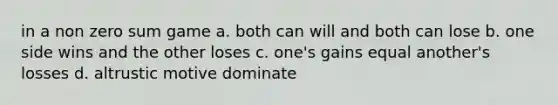 in a non zero sum game a. both can will and both can lose b. one side wins and the other loses c. one's gains equal another's losses d. altrustic motive dominate