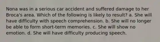 Nona was in a serious car accident and suffered damage to her Broca's area. Which of the following is likely to result? a. She will have difficulty with speech comprehension. b. She will no longer be able to form short-term memories. c. She will show no emotion. d. She will have difficulty producing speech.