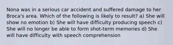 Nona was in a serious car accident and suffered damage to her Broca's area. Which of the following is likely to result? a) She will show no emotion b) She will have difficulty producing speech c) She will no longer be able to form shot-term memories d) She will have difficulty with speech comprehension