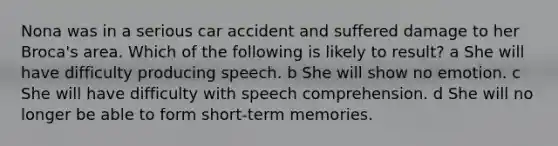 Nona was in a serious car accident and suffered damage to her Broca's area. Which of the following is likely to result? a She will have difficulty producing speech. b She will show no emotion. c She will have difficulty with speech comprehension. d She will no longer be able to form short-term memories.