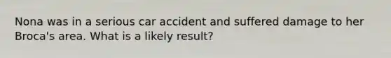 Nona was in a serious car accident and suffered damage to her Broca's area. What is a likely result?