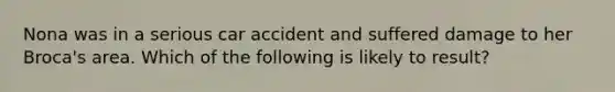 Nona was in a serious car accident and suffered damage to her Broca's area. Which of the following is likely to result?