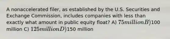 A nonaccelerated filer, as established by the U.S. Securities and Exchange Commission, includes companies with less than exactly what amount in public equity float? A) 75 million B)100 million C) 125 million D)150 million