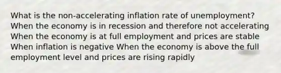 What is the non-accelerating inflation rate of unemployment? When the economy is in recession and therefore not accelerating When the economy is at full employment and prices are stable When inflation is negative When the economy is above the full employment level and prices are rising rapidly