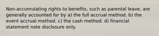 Non-accumulating rights to benefits, such as parental leave, are generally accounted for by a) the full accrual method. b) the event accrual method. c) the cash method. d) financial statement note disclosure only.