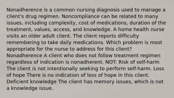 Nonadherence is a common nursing diagnosis used to manage a client's drug regimen. Noncompliance can be related to many issues, including complexity, cost of medications, duration of the treatment, values, access, and knowledge. A home health nurse visits an older adult client. The client reports difficulty remembering to take daily medications. Which problem is most appropriate for the nurse to address for this client? Nonadherence A client who does not follow treatment regimen regardless of indication is nonadherent. NOT: Risk of self-harm The client is not intentionally seeking to perform self-harm. Loss of hope There is no indication of loss of hope in this client. Deficient knowledge The client has memory issues, which is not a knowledge issue.