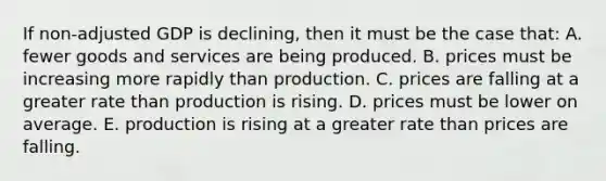 If non-adjusted GDP is declining, then it must be the case that: A. fewer goods and services are being produced. B. prices must be increasing more rapidly than production. C. prices are falling at a greater rate than production is rising. D. prices must be lower on average. E. production is rising at a greater rate than prices are falling.