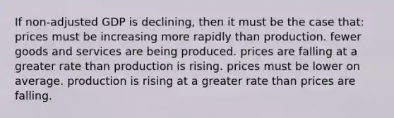 If non-adjusted GDP is declining, then it must be the case that: prices must be increasing more rapidly than production. fewer goods and services are being produced. prices are falling at a greater rate than production is rising. prices must be lower on average. production is rising at a greater rate than prices are falling.