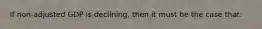 If non-adjusted GDP is declining, then it must be the case that: