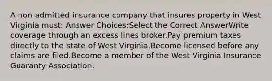 A non-admitted insurance company that insures property in West Virginia must: Answer Choices:Select the Correct AnswerWrite coverage through an excess lines broker.Pay premium taxes directly to the state of West Virginia.Become licensed before any claims are filed.Become a member of the West Virginia Insurance Guaranty Association.