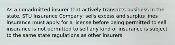 As a nonadmitted insurer that actively transacts business in the state, STU Insurance Company: sells excess and surplus lines insurance must apply for a license before being permitted to sell insurance is not permitted to sell any kind of insurance is subject to the same state regulations as other insurers