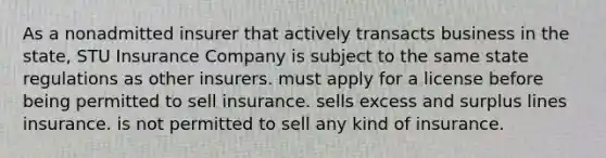 As a nonadmitted insurer that actively transacts business in the state, STU Insurance Company is subject to the same state regulations as other insurers. must apply for a license before being permitted to sell insurance. sells excess and surplus lines insurance. is not permitted to sell any kind of insurance.