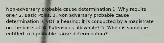 Non-adversary probable cause determination 1. Why require one? 2. Basic Point. 3. Non adversary probable cause determination is NOT a hearing; it is conducted by a magistrate on the basis of: 4. Extensions allowable? 5. When is someone entitled to a probable cause determination?