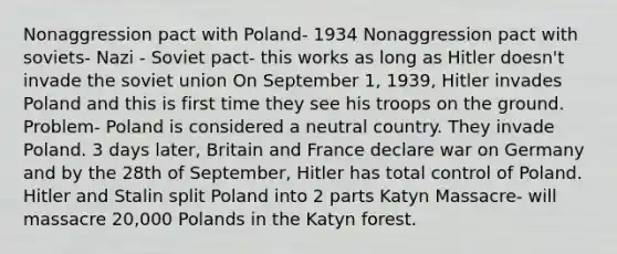 Nonaggression pact with Poland- 1934 Nonaggression pact with soviets- Nazi - Soviet pact- this works as long as Hitler doesn't invade the soviet union On September 1, 1939, Hitler invades Poland and this is first time they see his troops on the ground. Problem- Poland is considered a neutral country. They invade Poland. 3 days later, Britain and France declare war on Germany and by the 28th of September, Hitler has total control of Poland. Hitler and Stalin split Poland into 2 parts Katyn Massacre- will massacre 20,000 Polands in the Katyn forest.