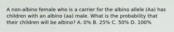 A non-albino female who is a carrier for the albino allele (Aa) has children with an albino (aa) male. What is the probability that their children will be albino? A. 0% B. 25% C. 50% D. 100%