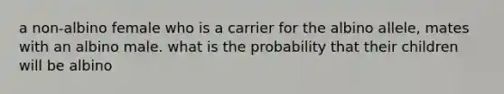 a non-albino female who is a carrier for the albino allele, mates with an albino male. what is the probability that their children will be albino