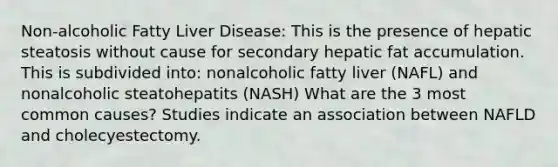 Non-alcoholic Fatty Liver Disease: This is the presence of hepatic steatosis without cause for secondary hepatic fat accumulation. This is subdivided into: nonalcoholic fatty liver (NAFL) and nonalcoholic steatohepatits (NASH) What are the 3 most common causes? Studies indicate an association between NAFLD and cholecyestectomy.