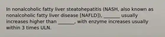 In nonalcoholic fatty liver steatohepatitis (NASH, also known as nonalcoholic fatty liver disease [NAFLD]), _______ usually increases higher than _______, with enzyme increases usually within 3 times ULN.