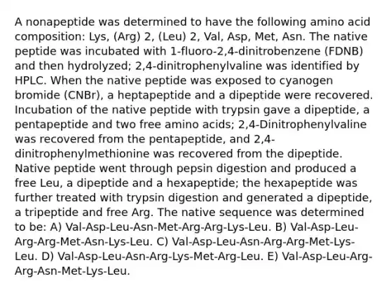 A nonapeptide was determined to have the following amino acid composition: Lys, (Arg) 2, (Leu) 2, Val, Asp, Met, Asn. The native peptide was incubated with 1-fluoro-2,4-dinitrobenzene (FDNB) and then hydrolyzed; 2,4-dinitrophenylvaline was identified by HPLC. When the native peptide was exposed to cyanogen bromide (CNBr), a heptapeptide and a dipeptide were recovered. Incubation of the native peptide with trypsin gave a dipeptide, a pentapeptide and two free amino acids; 2,4-Dinitrophenylvaline was recovered from the pentapeptide, and 2,4- dinitrophenylmethionine was recovered from the dipeptide. Native peptide went through pepsin digestion and produced a free Leu, a dipeptide and a hexapeptide; the hexapeptide was further treated with trypsin digestion and generated a dipeptide, a tripeptide and free Arg. The native sequence was determined to be: A) Val-Asp-Leu-Asn-Met-Arg-Arg-Lys-Leu. B) Val-Asp-Leu-Arg-Arg-Met-Asn-Lys-Leu. C) Val-Asp-Leu-Asn-Arg-Arg-Met-Lys-Leu. D) Val-Asp-Leu-Asn-Arg-Lys-Met-Arg-Leu. E) Val-Asp-Leu-Arg-Arg-Asn-Met-Lys-Leu.