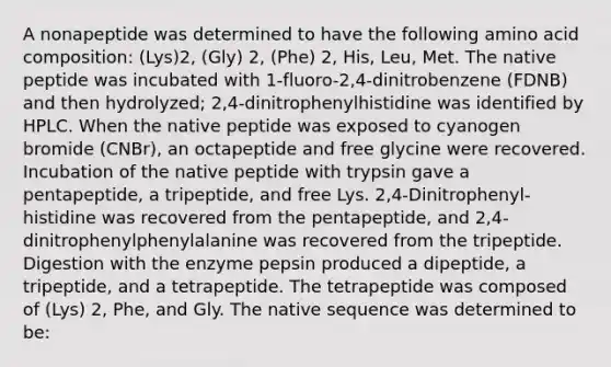 A nonapeptide was determined to have the following amino acid composition: (Lys)2, (Gly) 2, (Phe) 2, His, Leu, Met. The native peptide was incubated with 1-fluoro-2,4-dinitrobenzene (FDNB) and then hydrolyzed; 2,4-dinitrophenylhistidine was identified by HPLC. When the native peptide was exposed to cyanogen bromide (CNBr), an octapeptide and free glycine were recovered. Incubation of the native peptide with trypsin gave a pentapeptide, a tripeptide, and free Lys. 2,4-Dinitrophenyl-histidine was recovered from the pentapeptide, and 2,4-dinitrophenylphenylalanine was recovered from the tripeptide. Digestion with the enzyme pepsin produced a dipeptide, a tripeptide, and a tetrapeptide. The tetrapeptide was composed of (Lys) 2, Phe, and Gly. The native sequence was determined to be: