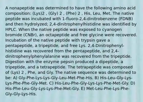 A nonapeptide was determined to have the following amino acid composition: (Lys)2 , (Gly) 2 , (Phe) 2 , His, Leu, Met. The native peptide was incubated with 1-fluoro-2,4-dinitrobenzene (FDNB) and then hydrolyzed; 2,4-dinitrophenylhistidine was identified by HPLC. When the native peptide was exposed to cyanogen bromide (CNBr), an octapeptide and free glycine were recovered. Incubation of the native peptide with trypsin gave a pentapeptide, a tripeptide, and free Lys. 2,4-Dinitrophenyl-histidine was recovered from the pentapeptide, and 2,4- dinitrophenylphenylalanine was recovered from the tripeptide. Digestion with the enzyme pepsin produced a dipeptide, a tripeptide, and a tetrapeptide. The tetrapeptide was composed of (Lys) 2 , Phe, and Gly. The native sequence was determined to be: A) Gly-Phe-Lys-Lys-Gly-Leu-Met-Phe-His. B) His-Leu-Gly-Lys-Lys-Phe-Phe-Gly-Met. C) His-Leu-Phe-Gly-Lys-Lys-Phe-Met-Gly. D) His-Phe-Leu-Gly-Lys-Lys-Phe-Met-Gly. E) Met-Leu-Phe-Lys-Phe-Gly-Gly-Lys-His.