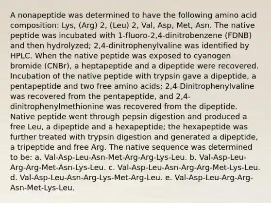 A nonapeptide was determined to have the following amino acid composition: Lys, (Arg) 2, (Leu) 2, Val, Asp, Met, Asn. The native peptide was incubated with 1-fluoro-2,4-dinitrobenzene (FDNB) and then hydrolyzed; 2,4-dinitrophenylvaline was identified by HPLC. When the native peptide was exposed to cyanogen bromide (CNBr), a heptapeptide and a dipeptide were recovered. Incubation of the native peptide with trypsin gave a dipeptide, a pentapeptide and two free amino acids; 2,4-Dinitrophenylvaline was recovered from the pentapeptide, and 2,4- dinitrophenylmethionine was recovered from the dipeptide. Native peptide went through pepsin digestion and produced a free Leu, a dipeptide and a hexapeptide; the hexapeptide was further treated with trypsin digestion and generated a dipeptide, a tripeptide and free Arg. The native sequence was determined to be: a. Val-Asp-Leu-Asn-Met-Arg-Arg-Lys-Leu. b. Val-Asp-Leu-Arg-Arg-Met-Asn-Lys-Leu. c. Val-Asp-Leu-Asn-Arg-Arg-Met-Lys-Leu. d. Val-Asp-Leu-Asn-Arg-Lys-Met-Arg-Leu. e. Val-Asp-Leu-Arg-Arg-Asn-Met-Lys-Leu.