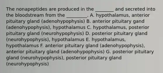 The nonapeptides are produced in the ________ and secreted into the bloodstream from the _________. A. hypothalamus, anterior pituitary gland (adenohypophysis) B. anterior pituitary gand (adenohypophysis), hypothalamus C. hypothalamus, posterior pituitary gland (neurohypophysis) D. posterior pituitary gland (neurohypophysis), hypothalamus E. hypothalamus, hypothalamus F. anterior pituitary gland (adenohypophysis), anterior pituitary gland (adenohypophysis) G. posterior pituitary gland (neurohypophysis), posterior pituitary gland (neurohypophysis)