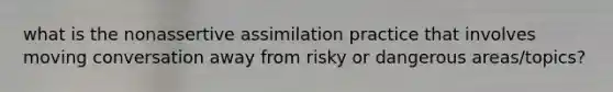 what is the nonassertive assimilation practice that involves moving conversation away from risky or dangerous areas/topics?