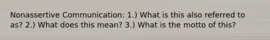 Nonassertive Communication: 1.) What is this also referred to as? 2.) What does this mean? 3.) What is the motto of this?