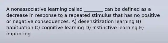 A nonassociative learning called ________ can be defined as a decrease in response to a repeated stimulus that has no positive or negative consequences. A) desensitization learning B) habituation C) cognitive learning D) instinctive learning E) imprinting