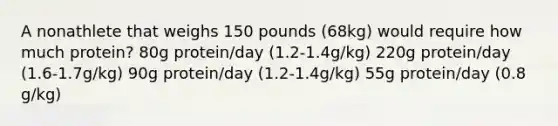 A nonathlete that weighs 150 pounds (68kg) would require how much protein? 80g protein/day (1.2-1.4g/kg) 220g protein/day (1.6-1.7g/kg) 90g protein/day (1.2-1.4g/kg) 55g protein/day (0.8 g/kg)